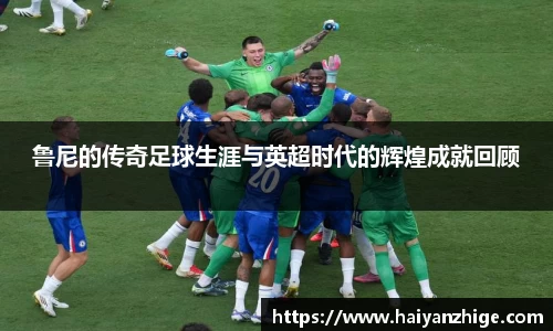 鲁尼的传奇足球生涯与英超时代的辉煌成就回顾